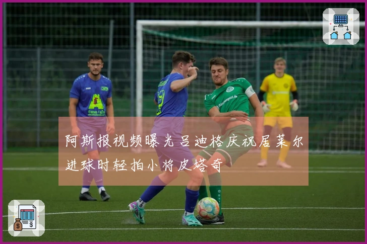 阿斯报视频曝光吕迪格庆祝居莱尔进球时轻拍小将皮塔奇