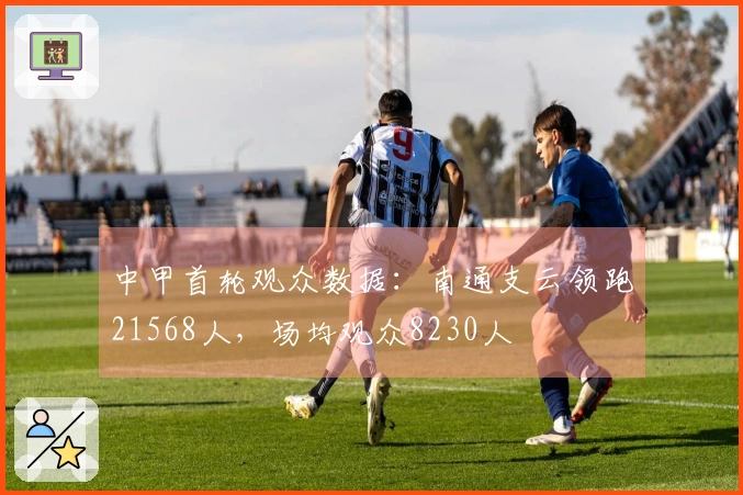 中甲首轮观众数据：南通支云领跑21568人，场均观众8230人