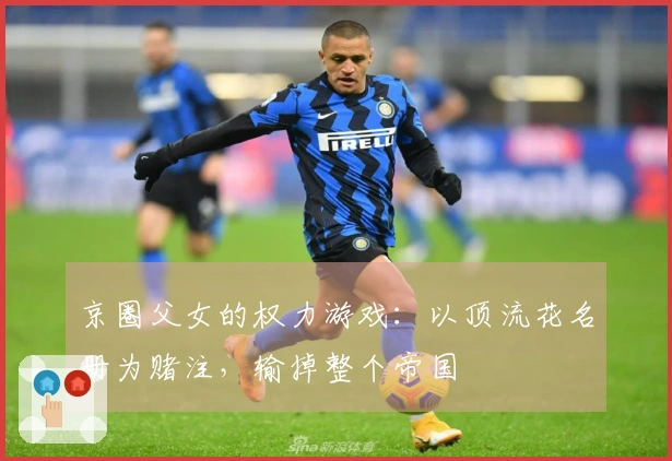 京圈父女的权力游戏：以顶流花名册为赌注，输掉整个帝国