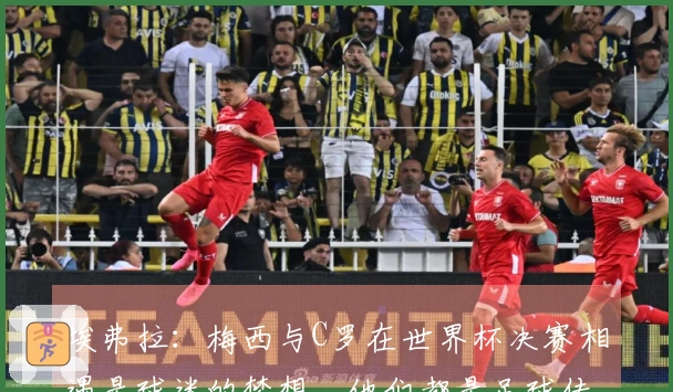 埃弗拉：梅西与C罗在世界杯决赛相遇是球迷的梦想，他们都是足球传奇