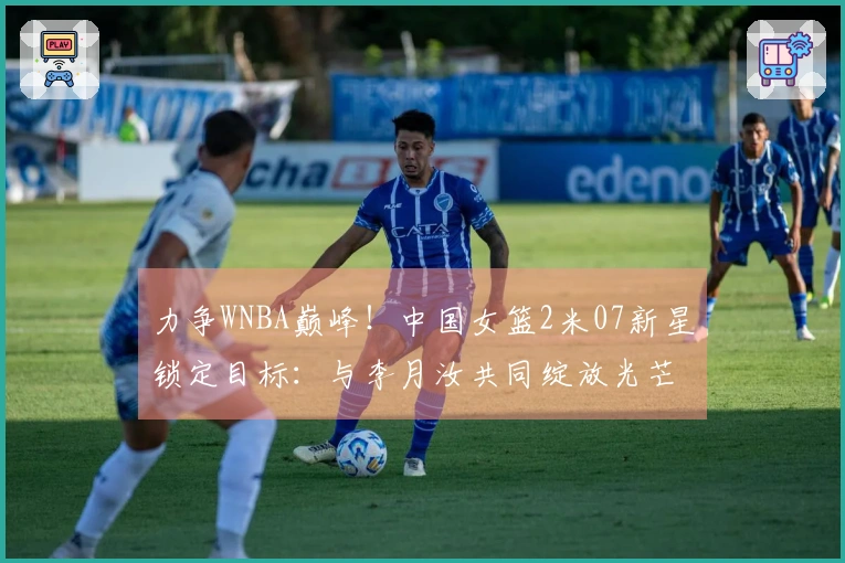 力争WNBA巅峰！中国女篮2米07新星锁定目标：与李月汝共同绽放光芒？