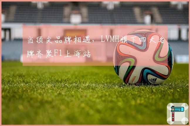 当顶尖品牌相遇，LVMH旗下四大名牌齐聚F1上海站