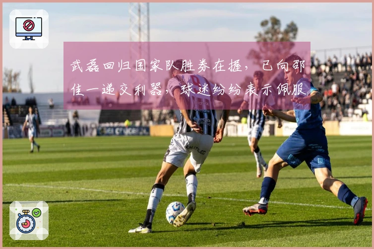 武磊回归国家队胜券在握，已向邵佳一递交利器，球迷纷纷表示佩服