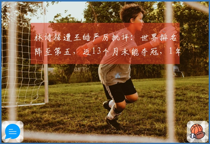 林诗栋遭王皓严厉批评：世界排名降至第五，近13个月未能夺冠，1年前曾位居榜首
