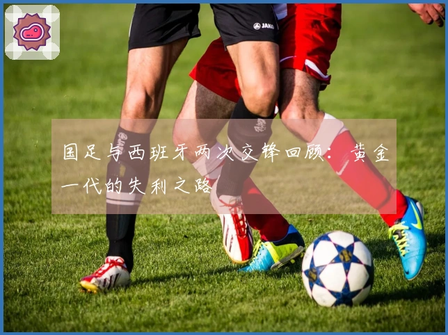 国足与西班牙两次交锋回顾：黄金一代的失利之路
