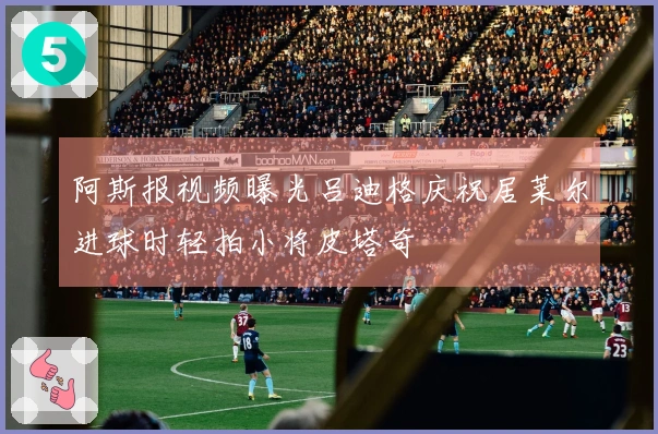 阿斯报视频曝光吕迪格庆祝居莱尔进球时轻拍小将皮塔奇