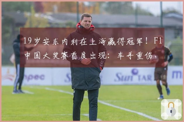 19岁安东内利在上海赢得冠军！F1中国大奖赛首度出现：车手重伤，直升机11分钟送往华山医院，最新动态→