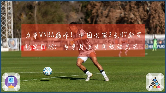力争WNBA巅峰！中国女篮2米07新星锁定目标：与李月汝共同绽放光芒？