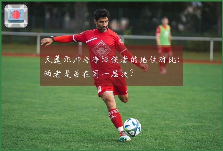 天蓬元帅与净坛使者的地位对比：两者是否在同一层次？