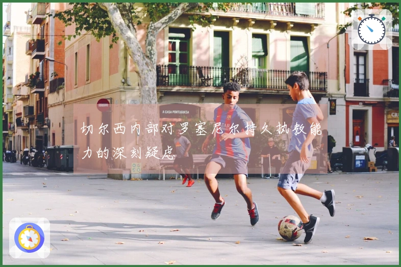 切尔西内部对罗塞尼尔持久执教能力的深刻疑虑