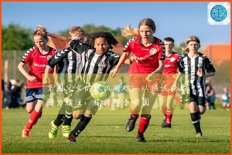 京圈父女的权力游戏：以顶流花名册为赌注，输掉整个帝国