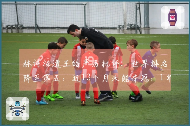 林诗栋遭王皓严厉批评：世界排名降至第五，近13个月未能夺冠，1年前曾位居榜首